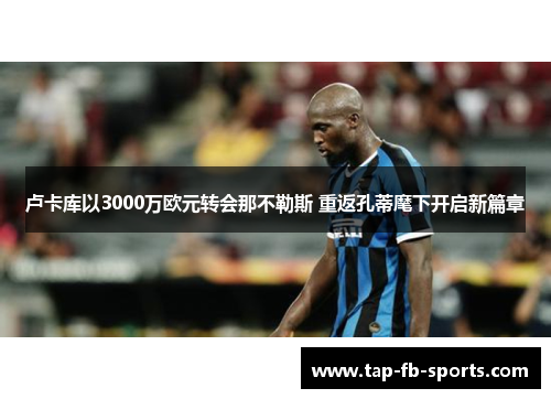 卢卡库以3000万欧元转会那不勒斯 重返孔蒂麾下开启新篇章 卢卡库以3000万欧元转会那不勒斯 重返孔蒂麾下开启新篇章