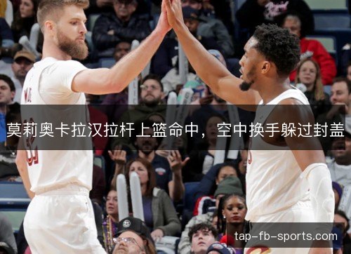 莫莉奥卡拉汉拉杆上篮命中，空中换手躲过封盖